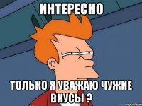 Интересно Только я уважаю чужие вкусы ?