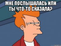 мне послышалась или ты что-то сказала? 