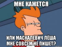 Мне кажется Или Маскалевич Лёша мне совсем не пишет?