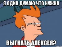 Я один думаю что нужно выгнать Алексея?