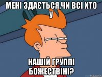 Мені здається,чи всі хто у нашій группі БОЖЕСТВІНІ?