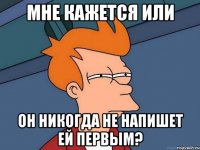 МНЕ КАЖЕТСЯ ИЛИ ОН НИКОГДА НЕ НАПИШЕТ ЕЙ ПЕРВЫМ?