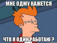 МНЕ ОДМУ КАЖЕТСЯ ЧТО Я ОДИН РАБОТАЮ ?