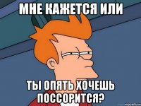 Мне кажется или ты опять хочешь поссорится?