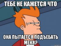 тебе не кажется что она пытается подъебать меня?