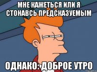 Мне кажеться или я стонавсь предсказуемым Однако: доброе утро