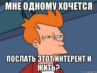 Мне одному хочется послать этот интерент и жить?