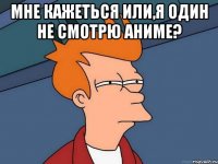 Мне кажеться или,я один не смотрю Аниме? 