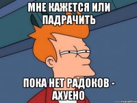 мне кажется или падрачить пока нет радоков - ахуено