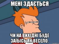 мені здається чи на вихідні буде заїбісь як весело.