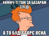 Химич-Ті там за базарам сліді А то будіт горє ясна