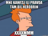 MNE KAWESJ ILI PRAVDA TAM BIL HEROBRIN XXXXMMM