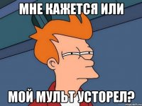 мне кажется или мой мульт усторел?