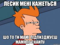 Лесик мені кажеться шо то ти мамі підпизджуєш мамі по скайпу