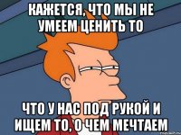 Кажется, что мы не умеем ценить то что у нас под рукой и ищем то, о чем мечтаем