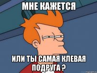 мне кажется или ты самая клевая подруга ?