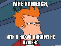 мне кажется, или я нахуй никому не нужен?