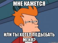 Мне кажется Или ты хотел подьебать меня?