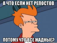 А ЧТО ЕСЛИ НЕТ РЕПОСТОВ ПОТОМУ ЧТО ВСЕ ЖАДНЫЕ?