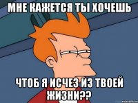 мне кажется ты хочешь чтоб я исчез из твоей жизни??