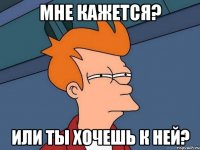 Мне кажется? Или ты хочешь к ней?