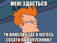 мені здається ти анжела буде в когосб сосати на випускний?