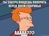 ты завтра пойдешь покурить перед днем здоровья ааааа???