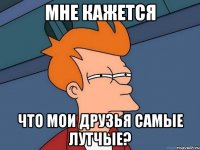 Мне кажется что мои друзья самые лутчые?