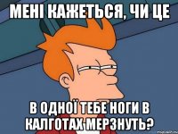 мені кажеться, чи це в одної тебе ноги в калготах мерзнуть?