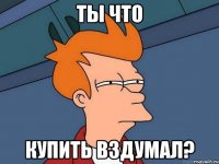 Ты что Купить вздумал?