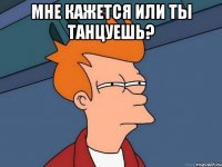 мне кажется или ты танцуешь? 