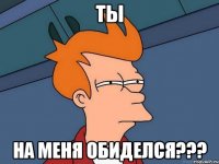 ты на меня обиделся???