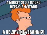 А может это я плохо играю в футбол А не другие уебаны?!