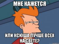 Мне кажется или Ксюша лучше всех на свете?