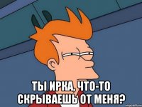  Ты Ирка, что-то скрываешь от меня?