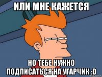 Или мне кажется но тебе нужно подписаться на Угарчик :D