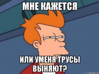 Мне кажется или уменя трусы выняют?