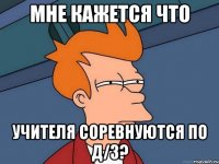 Мне кажется что учителя соревнуются по д/з?