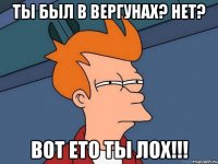 ты был в Вергунах? Нет? вот ето ты лох!!!