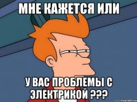 МНЕ КАЖЕТСЯ ИЛИ У ВАС ПРОБЛЕМЫ С ЭЛЕКТРИКОЙ ???