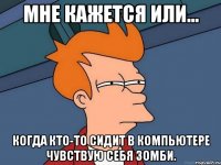 Мне кажется или... Когда кто-то сидит в компьютере чувствую себя зомби.