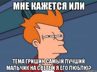 Мне кажется или Тёма Гришин самый лучший мальчик на свете и я его люблю?