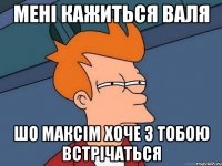 мені кажиться ВАЛЯ шо максім хоче з тобою встрічаться