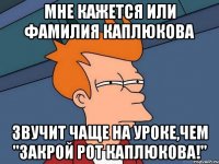 Мне кажется или фамилия Каплюкова Звучит чаще на уроке,чем "Закрой рот Каплюкова!"