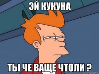 эй Кукуна ты че ваще чтоли ?