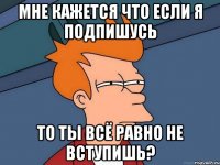 Мне кажется что если я подпишусь то ты всё равно не вступишь?