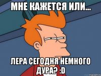 Мне кажется или... Лера сегодня немного дура? :D