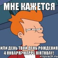 МНЕ КАЖЕТСЯ или день твой день рождения 4 января? Happy birthday!