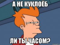 а не куклоёб ли ты часом?