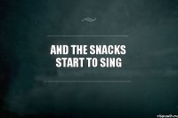 and the snacks start to sing